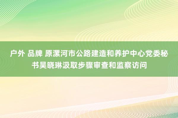 户外 品牌 原漯河市公路建造和养护中心党委秘书吴晓琳汲取步骤审查和监察访问