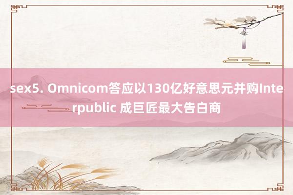 sex5. Omnicom答应以130亿好意思元并购Interpublic 成巨匠最大告白商