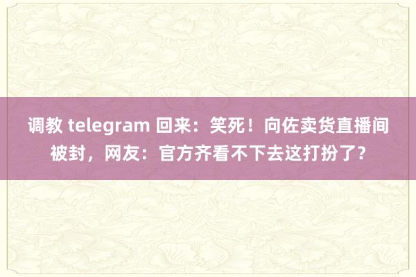 调教 telegram 回来：笑死！向佐卖货直播间被封，网友：官方齐看不下去这打扮了？