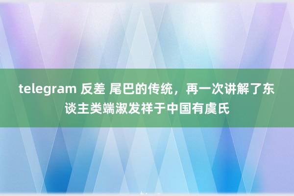 telegram 反差 尾巴的传统，再一次讲解了东谈主类端淑发祥于中国有虞氏