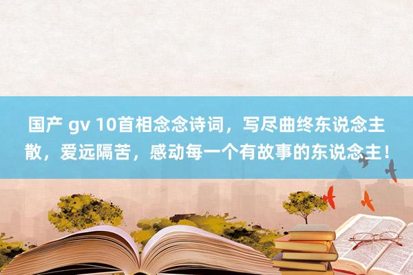 国产 gv 10首相念念诗词，写尽曲终东说念主散，爱远隔苦，感动每一个有故事的东说念主！