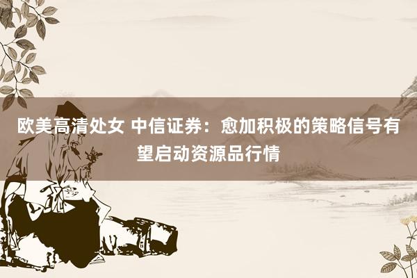 欧美高清处女 中信证券：愈加积极的策略信号有望启动资源品行情