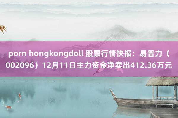 porn hongkongdoll 股票行情快报：易普力（002096）12月11日主力资金净卖出412.36万元