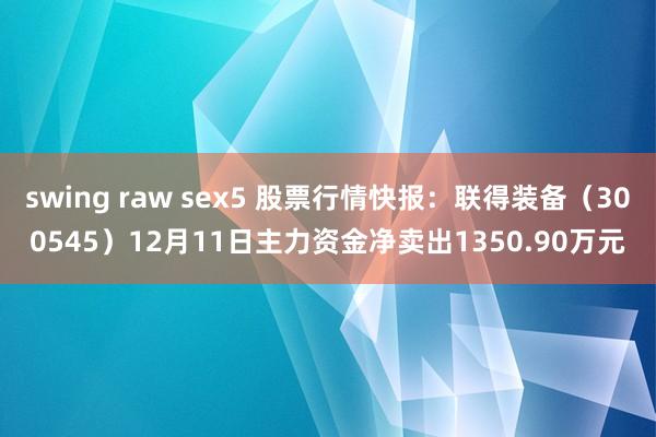 swing raw sex5 股票行情快报：联得装备（300545）12月11日主力资金净卖出1350.90万元