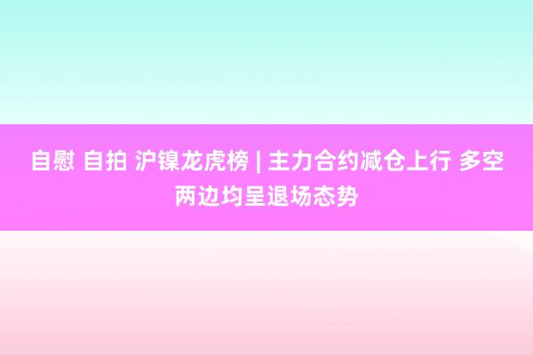 自慰 自拍 沪镍龙虎榜 | 主力合约减仓上行 多空两边均呈退场态势