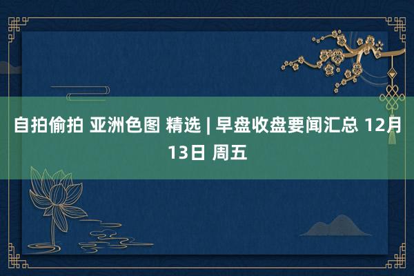 自拍偷拍 亚洲色图 精选 | 早盘收盘要闻汇总 12月13日 周五