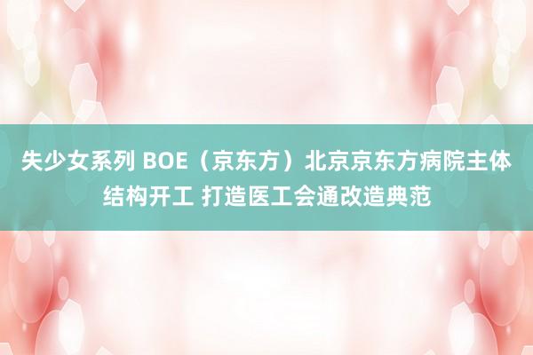 失少女系列 BOE（京东方）北京京东方病院主体结构开工 打造医工会通改造典范