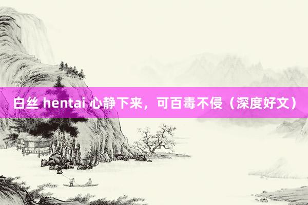 白丝 hentai 心静下来，可百毒不侵（深度好文）