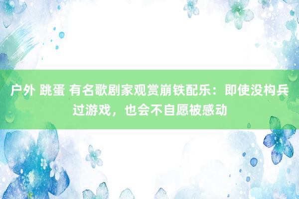 户外 跳蛋 有名歌剧家观赏崩铁配乐：即使没构兵过游戏，也会不自愿被感动