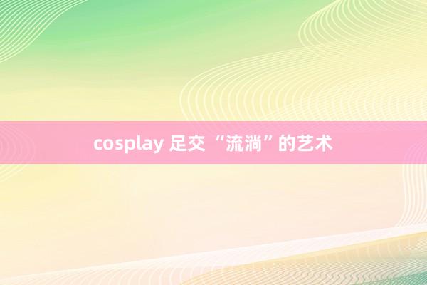 cosplay 足交 “流淌”的艺术