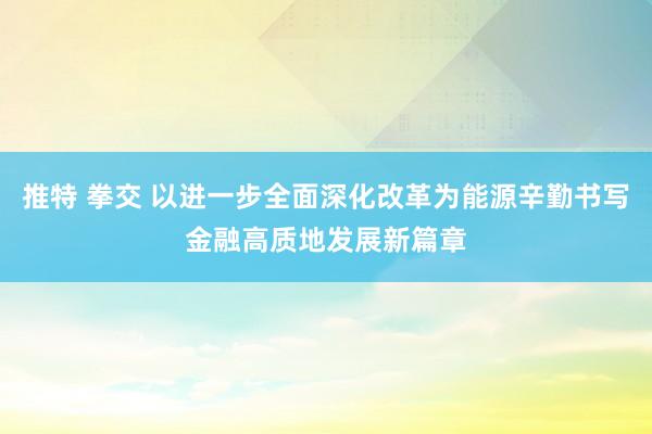 推特 拳交 以进一步全面深化改革为能源辛勤书写金融高质地发展新篇章