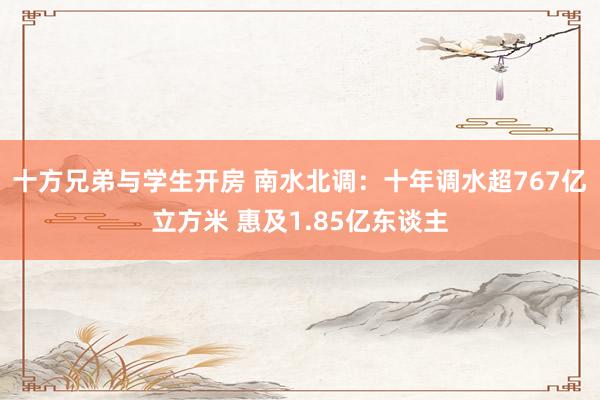 十方兄弟与学生开房 南水北调：十年调水超767亿立方米 惠及1.85亿东谈主