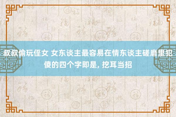 叔叔偷玩侄女 女东谈主最容易在情东谈主磋磨里犯傻的四个字即是， 挖耳当招