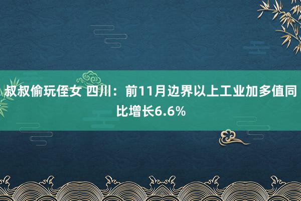 叔叔偷玩侄女 四川：前11月边界以上工业加多值同比增长6.6%