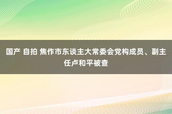 国产 自拍 焦作市东谈主大常委会党构成员、副主任卢和平被查