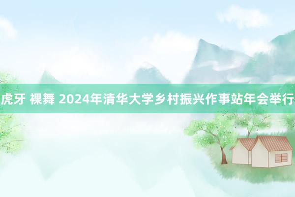 虎牙 裸舞 2024年清华大学乡村振兴作事站年会举行