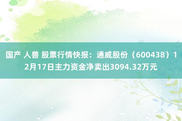 国产 人兽 股票行情快报：通威股份（600438）12月17日主力资金净卖出3094.32万元