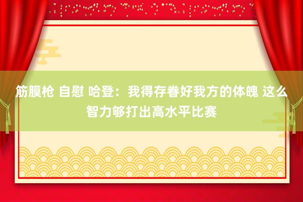 筋膜枪 自慰 哈登：我得存眷好我方的体魄 这么智力够打出高水平比赛