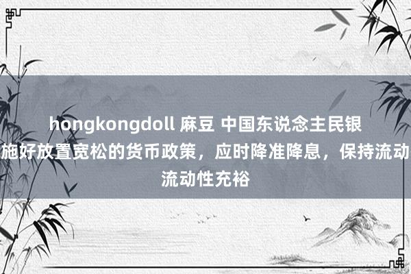 hongkongdoll 麻豆 中国东说念主民银行：实施好放置宽松的货币政策，应时降准降息，保持流动性充裕