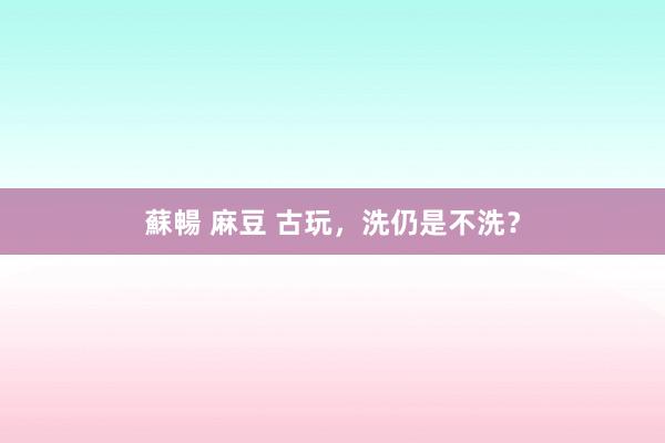 蘇暢 麻豆 古玩，洗仍是不洗？