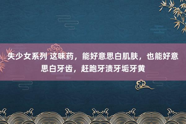 失少女系列 这味药，能好意思白肌肤，也能好意思白牙齿，赶跑牙渍牙垢牙黄