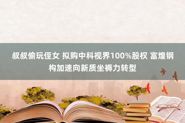 叔叔偷玩侄女 拟购中科视界100%股权 富煌钢构加速向新质坐褥力转型