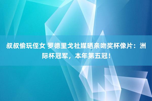 叔叔偷玩侄女 罗德里戈社媒晒亲吻奖杯像片：洲际杯冠军，本年第五冠！