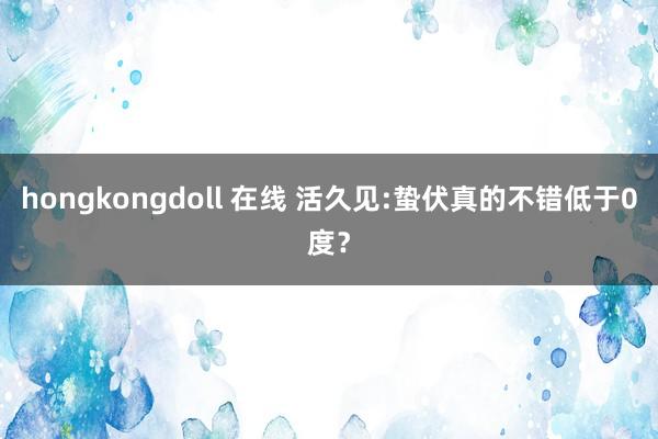 hongkongdoll 在线 活久见:蛰伏真的不错低于0度？