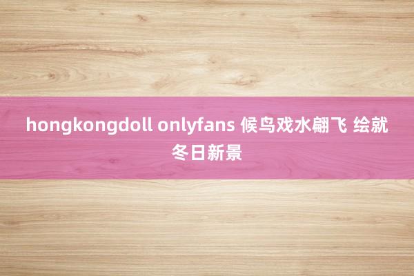 hongkongdoll onlyfans 候鸟戏水翩飞 绘就冬日新景