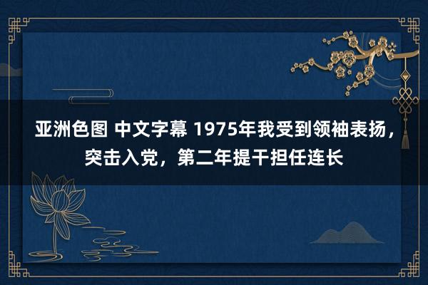 亚洲色图 中文字幕 1975年我受到领袖表扬，突击入党，第二年提干担任连长