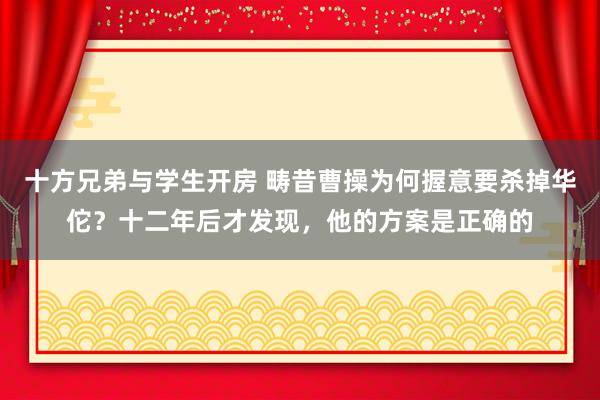 十方兄弟与学生开房 畴昔曹操为何握意要杀掉华佗？十二年后才发现，他的方案是正确的