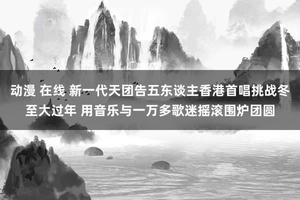 动漫 在线 新一代天团告五东谈主香港首唱挑战冬至大过年 用音乐与一万多歌迷摇滚围炉团圆