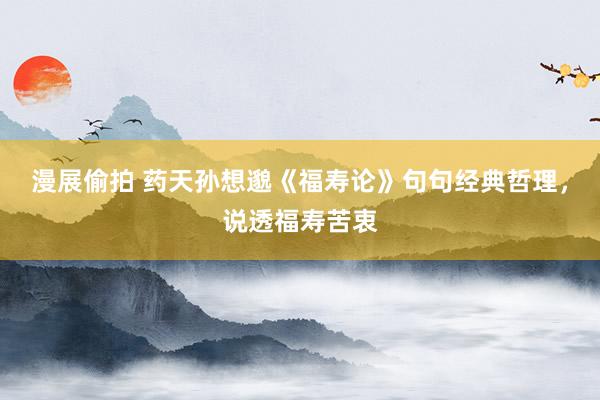 漫展偷拍 药天孙想邈《福寿论》句句经典哲理，说透福寿苦衷