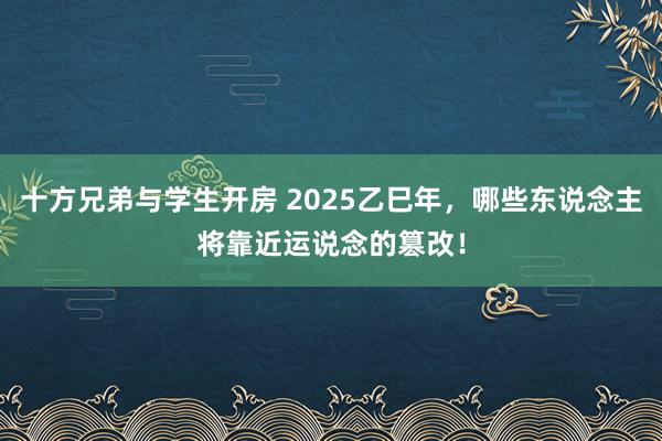 十方兄弟与学生开房 2025乙巳年，哪些东说念主将靠近运说念的篡改！