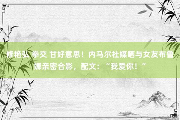 修艳弘 拳交 甘好意思！内马尔社媒晒与女友布鲁娜亲密合影，配文：“我爱你！”