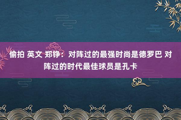 偷拍 英文 郑铮：对阵过的最强时尚是德罗巴 对阵过的时代最佳球员是孔卡