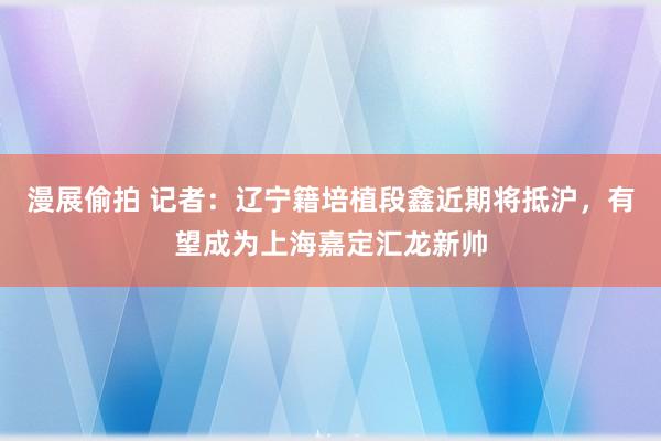 漫展偷拍 记者：辽宁籍培植段鑫近期将抵沪，有望成为上海嘉定汇龙新帅