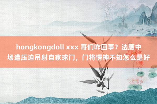 hongkongdoll xxx 哥们咋回事？法鹰中场遭压迫吊射自家球门，门将愣神不知怎么是好