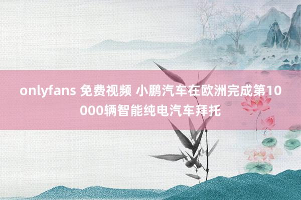 onlyfans 免费视频 小鹏汽车在欧洲完成第10000辆智能纯电汽车拜托