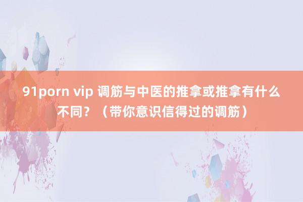 91porn vip 调筋与中医的推拿或推拿有什么不同？（带你意识信得过的调筋）