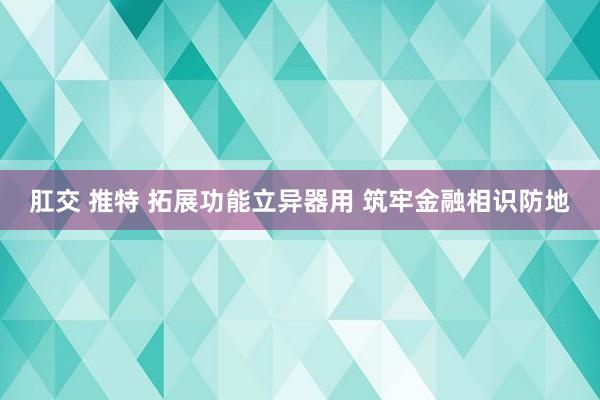 肛交 推特 拓展功能立异器用 筑牢金融相识防地