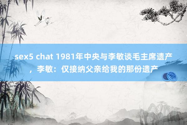 sex5 chat 1981年中央与李敏谈毛主席遗产，李敏：仅接纳父亲给我的那份遗产