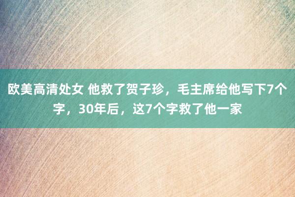 欧美高清处女 他救了贺子珍，毛主席给他写下7个字，30年后，这7个字救了他一家