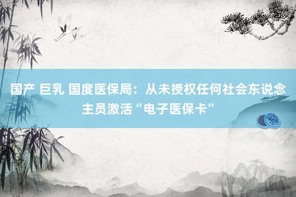 国产 巨乳 国度医保局：从未授权任何社会东说念主员激活“电子医保卡”