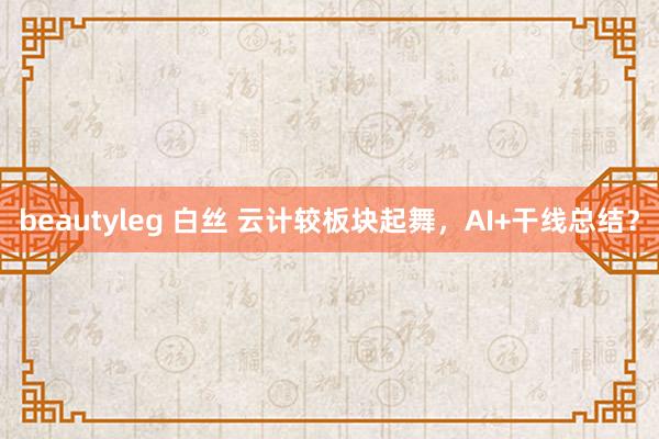 beautyleg 白丝 云计较板块起舞，AI+干线总结？