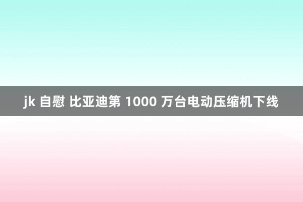 jk 自慰 比亚迪第 1000 万台电动压缩机下线