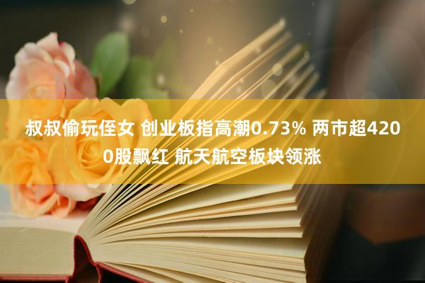 叔叔偷玩侄女 创业板指高潮0.73% 两市超4200股飘红 航天航空板块领涨