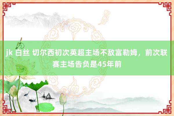 jk 白丝 切尔西初次英超主场不敌富勒姆，前次联赛主场告负是45年前