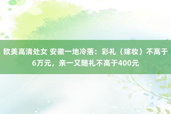 欧美高清处女 安徽一地冷落：彩礼（嫁妆）不高于6万元，亲一又随礼不高于400元