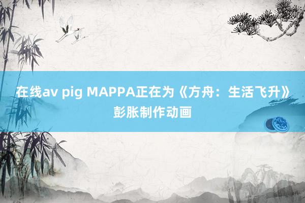 在线av pig MAPPA正在为《方舟：生活飞升》彭胀制作动画